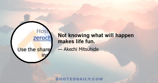 Not knowing what will happen makes life fun.