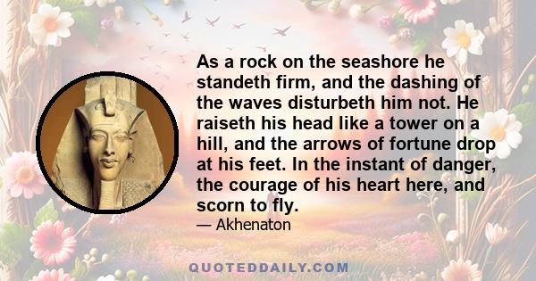 As a rock on the seashore he standeth firm, and the dashing of the waves disturbeth him not. He raiseth his head like a tower on a hill, and the arrows of fortune drop at his feet. In the instant of danger, the courage