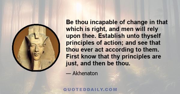 Be thou incapable of change in that which is right, and men will rely upon thee. Establish unto thyself principles of action; and see that thou ever act according to them. First know that thy principles are just, and