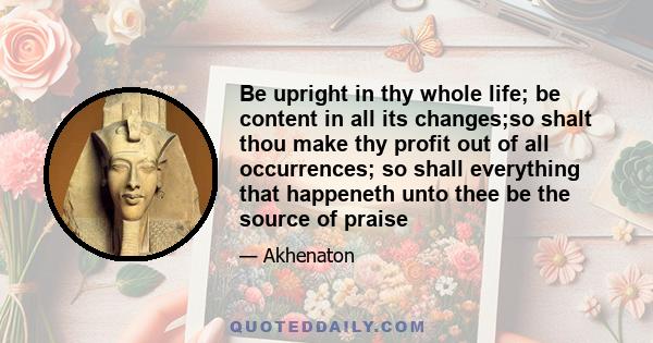 Be upright in thy whole life; be content in all its changes;so shalt thou make thy profit out of all occurrences; so shall everything that happeneth unto thee be the source of praise