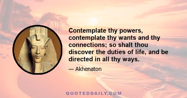 Contemplate thy powers, contemplate thy wants and thy connections; so shalt thou discover the duties of life, and be directed in all thy ways.