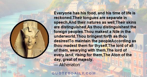 Everyone has his food, and his time of life is reckoned.Their tongues are separate in speech,And their natures as well;Their skins are distinguished,As thou distinguishest the foreign peoples.Thou makest a Nile in the