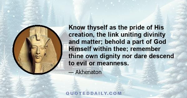 Know thyself as the pride of His creation, the link uniting divinity and matter; behold a part of God Himself within thee; remember thine own dignity nor dare descend to evil or meanness.