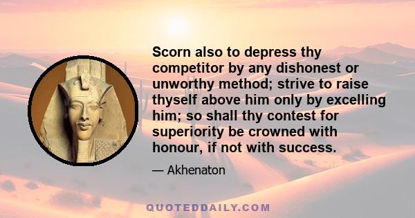 Scorn also to depress thy competitor by any dishonest or unworthy method; strive to raise thyself above him only by excelling him; so shall thy contest for superiority be crowned with honour, if not with success.