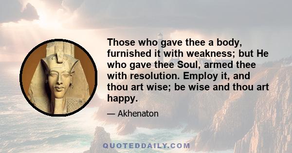 Those who gave thee a body, furnished it with weakness; but He who gave thee Soul, armed thee with resolution. Employ it, and thou art wise; be wise and thou art happy.