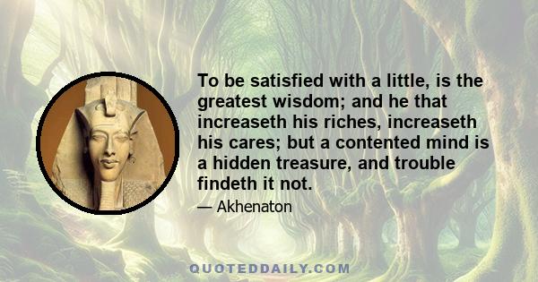 To be satisfied with a little, is the greatest wisdom; and he that increaseth his riches, increaseth his cares; but a contented mind is a hidden treasure, and trouble findeth it not.