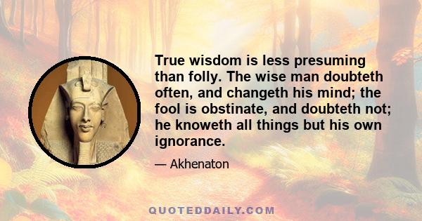 True wisdom is less presuming than folly. The wise man doubteth often, and changeth his mind; the fool is obstinate, and doubteth not; he knoweth all things but his own ignorance.