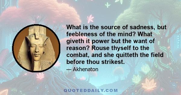 What is the source of sadness, but feebleness of the mind? What giveth it power but the want of reason? Rouse thyself to the combat, and she quitteth the field before thou strikest.