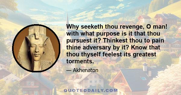 Why seeketh thou revenge, O man! with what purpose is it that thou pursuest it? Thinkest thou to pain thine adversary by it? Know that thou thyself feelest its greatest torments.