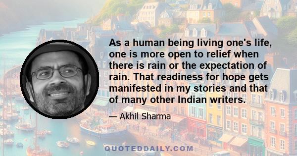 As a human being living one's life, one is more open to relief when there is rain or the expectation of rain. That readiness for hope gets manifested in my stories and that of many other Indian writers.