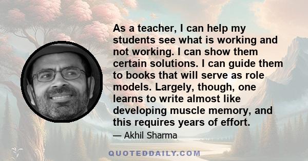 As a teacher, I can help my students see what is working and not working. I can show them certain solutions. I can guide them to books that will serve as role models. Largely, though, one learns to write almost like