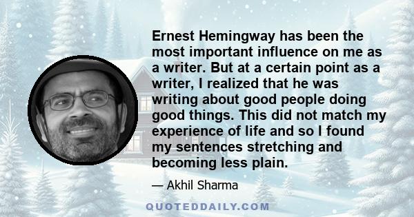 Ernest Hemingway has been the most important influence on me as a writer. But at a certain point as a writer, I realized that he was writing about good people doing good things. This did not match my experience of life