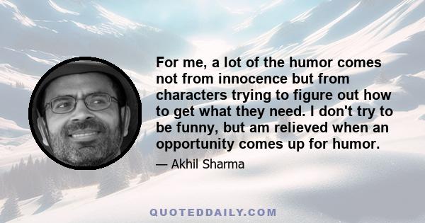 For me, a lot of the humor comes not from innocence but from characters trying to figure out how to get what they need. I don't try to be funny, but am relieved when an opportunity comes up for humor.