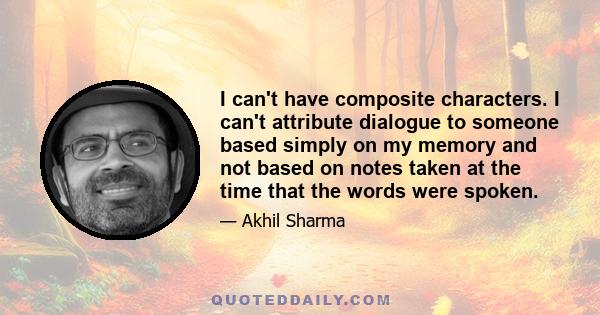 I can't have composite characters. I can't attribute dialogue to someone based simply on my memory and not based on notes taken at the time that the words were spoken.