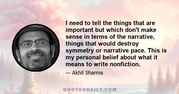 I need to tell the things that are important but which don't make sense in terms of the narrative, things that would destroy symmetry or narrative pace. This is my personal belief about what it means to write nonfiction.