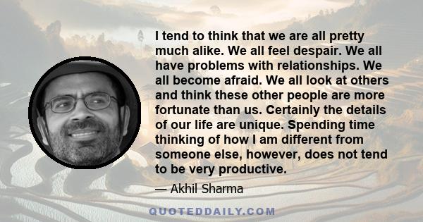 I tend to think that we are all pretty much alike. We all feel despair. We all have problems with relationships. We all become afraid. We all look at others and think these other people are more fortunate than us.