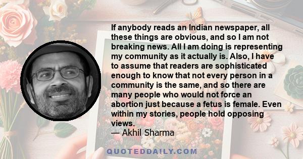 If anybody reads an Indian newspaper, all these things are obvious, and so I am not breaking news. All I am doing is representing my community as it actually is. Also, I have to assume that readers are sophisticated