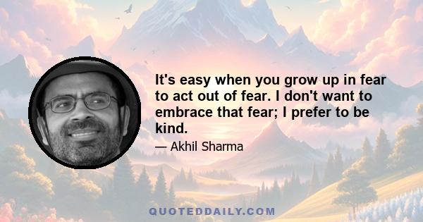 It's easy when you grow up in fear to act out of fear. I don't want to embrace that fear; I prefer to be kind.