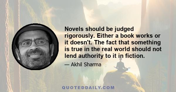 Novels should be judged rigorously. Either a book works or it doesn't. The fact that something is true in the real world should not lend authority to it in fiction.