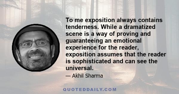 To me exposition always contains tenderness. While a dramatized scene is a way of proving and guaranteeing an emotional experience for the reader, exposition assumes that the reader is sophisticated and can see the