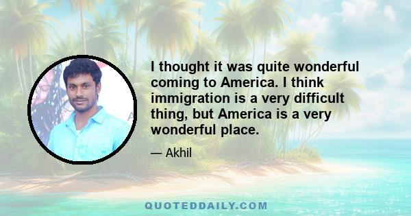 I thought it was quite wonderful coming to America. I think immigration is a very difficult thing, but America is a very wonderful place.