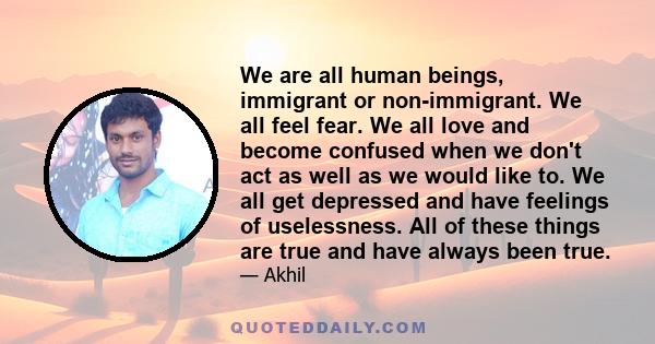 We are all human beings, immigrant or non-immigrant. We all feel fear. We all love and become confused when we don't act as well as we would like to. We all get depressed and have feelings of uselessness. All of these