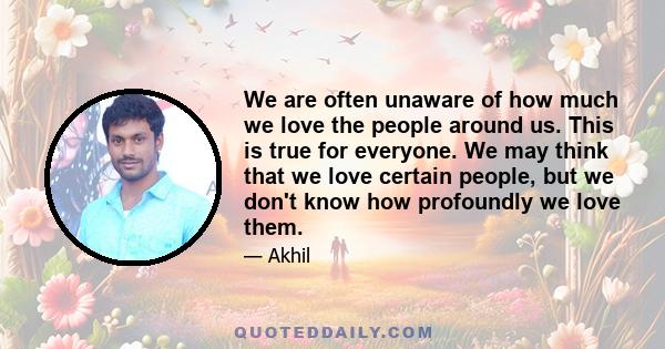 We are often unaware of how much we love the people around us. This is true for everyone. We may think that we love certain people, but we don't know how profoundly we love them.