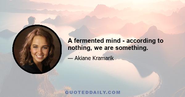 A fermented mind - according to nothing, we are something.