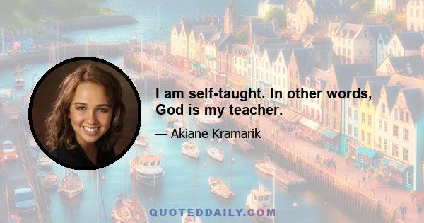 I am self-taught. In other words, God is my teacher.