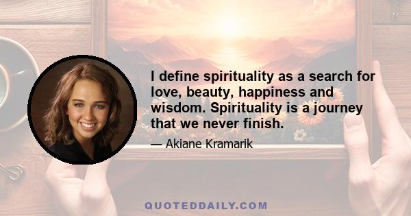 I define spirituality as a search for love, beauty, happiness and wisdom. Spirituality is a journey that we never finish.