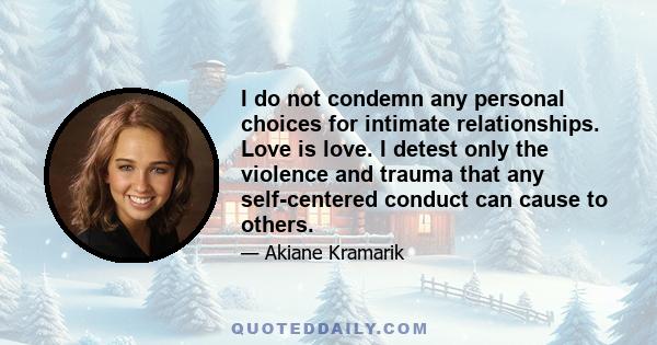 I do not condemn any personal choices for intimate relationships. Love is love. I detest only the violence and trauma that any self-centered conduct can cause to others.