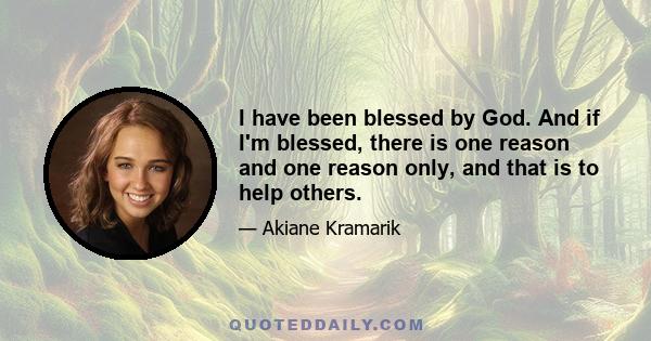 I have been blessed by God. And if I'm blessed, there is one reason and one reason only, and that is to help others.