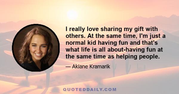 I really love sharing my gift with others. At the same time, I'm just a normal kid having fun and that's what life is all about-having fun at the same time as helping people.