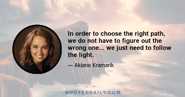 In order to choose the right path, we do not have to figure out the wrong one... we just need to follow the light.