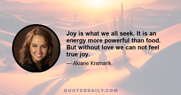 Joy is what we all seek. It is an energy more powerful than food. But without love we can not feel true joy.