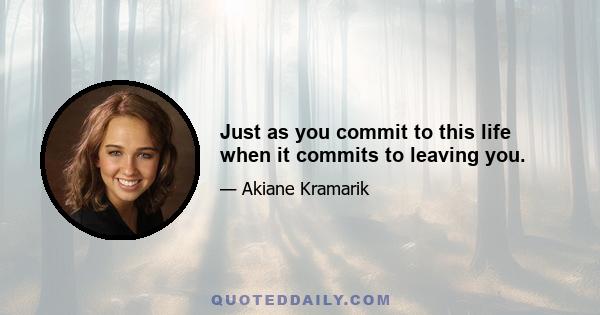 Just as you commit to this life when it commits to leaving you.