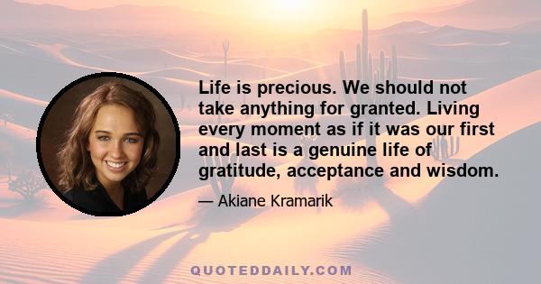 Life is precious. We should not take anything for granted. Living every moment as if it was our first and last is a genuine life of gratitude, acceptance and wisdom.