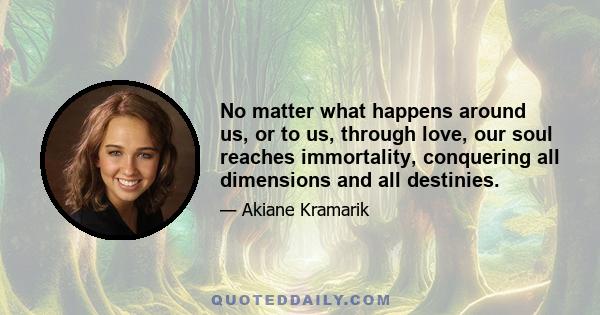 No matter what happens around us, or to us, through love, our soul reaches immortality, conquering all dimensions and all destinies.