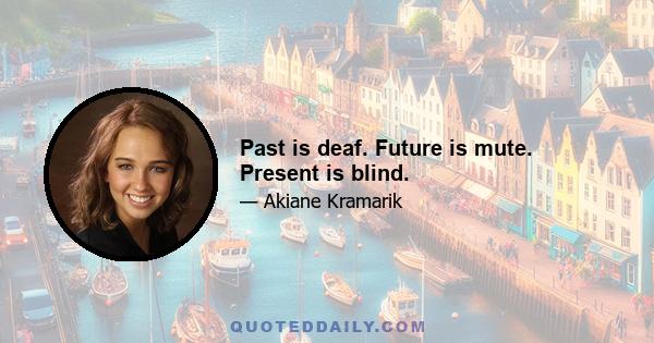 Past is deaf. Future is mute. Present is blind.