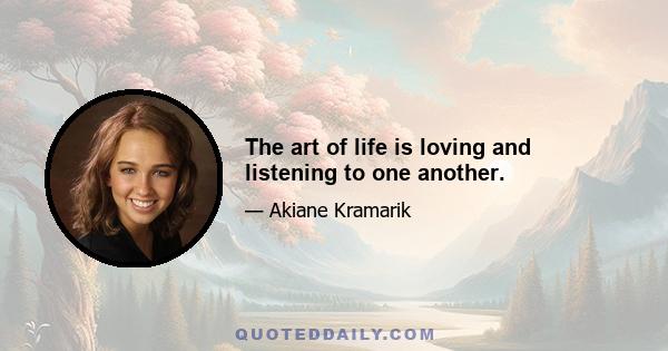 The art of life is loving and listening to one another.