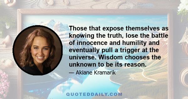 Those that expose themselves as knowing the truth, lose the battle of innocence and humility and eventually pull a trigger at the universe. Wisdom chooses the unknown to be its reason.