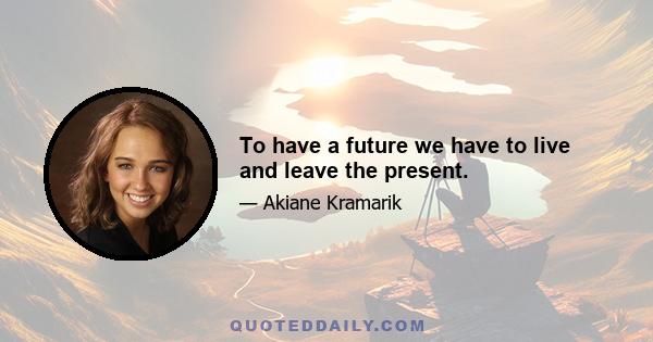 To have a future we have to live and leave the present.