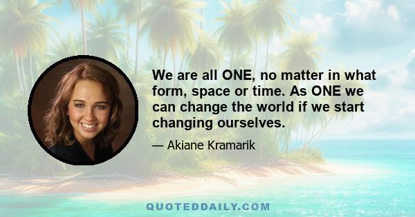 We are all ONE, no matter in what form, space or time. As ONE we can change the world if we start changing ourselves.