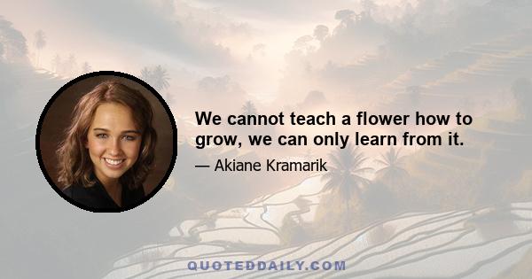 We cannot teach a flower how to grow, we can only learn from it.