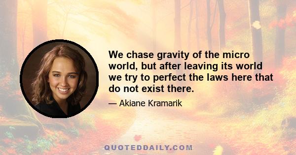 We chase gravity of the micro world, but after leaving its world we try to perfect the laws here that do not exist there.