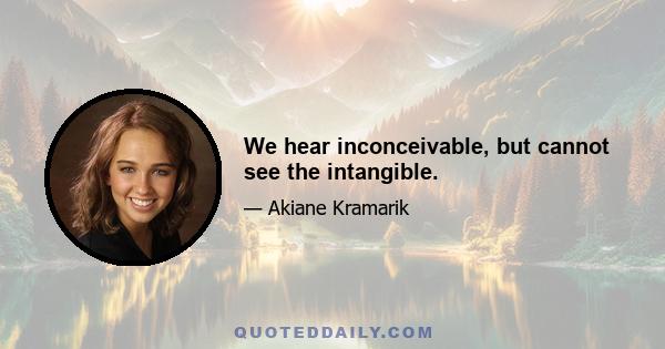 We hear inconceivable, but cannot see the intangible.