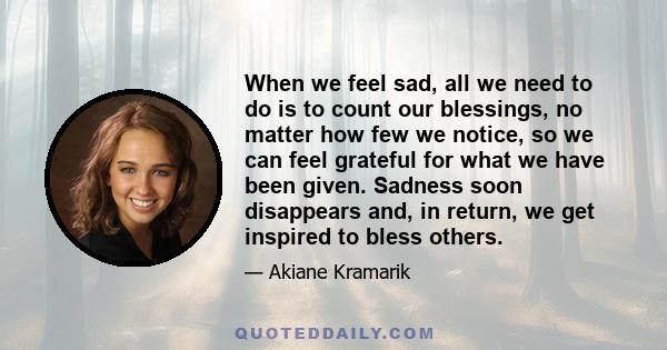 When we feel sad, all we need to do is to count our blessings, no matter how few we notice, so we can feel grateful for what we have been given. Sadness soon disappears and, in return, we get inspired to bless others.