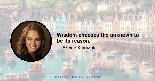 Wisdom chooses the unknown to be its reason.