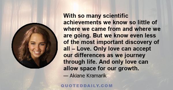 With so many scientific achievements we know so little of where we came from and where we are going. But we know even less of the most important discovery of all – Love. Only love can accept our differences as we