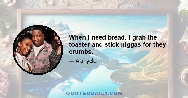 When I need bread, I grab the toaster and stick niggas for they crumbs.